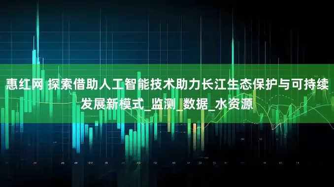 惠红网 探索借助人工智能技术助力长江生态保护与可持续发展新模式_监测_数据_水资源