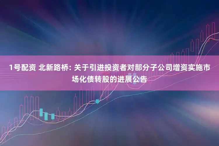 1号配资 北新路桥: 关于引进投资者对部分子公司增资实施市场化债转股的进展公告