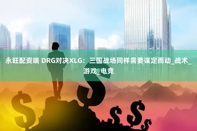 永旺配资端 DRG对决XLG：三国战场同样需要谋定而动_战术_游戏_电竞