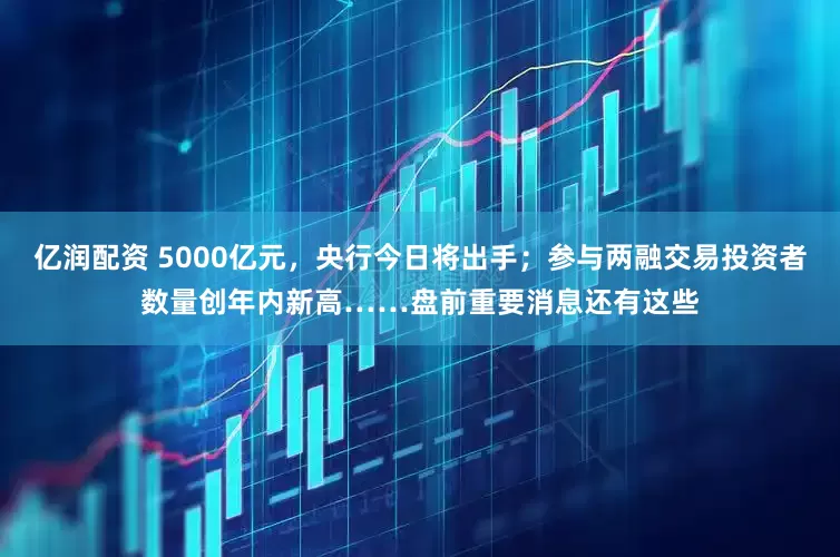 亿润配资 5000亿元，央行今日将出手；参与两融交易投资者数量创年内新高……盘前重要消息还有这些