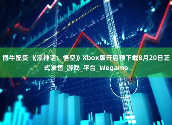博牛配资 《黑神话：悟空》Xbox版开启预下载8月20日正式发售_游戏_平台_Wegame