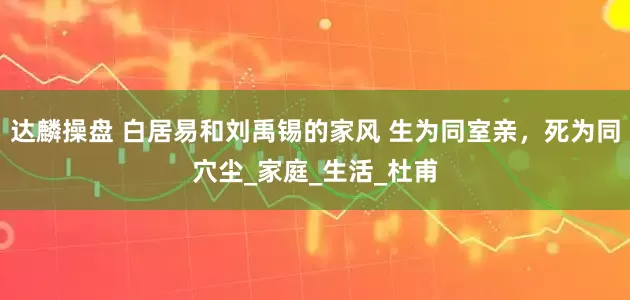 达麟操盘 白居易和刘禹锡的家风 生为同室亲，死为同穴尘_家庭_生活_杜甫