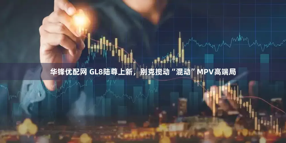 华锋优配网 GL8陆尊上新，别克搅动“混动”MPV高端局