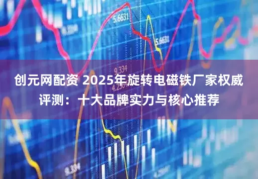 创元网配资 2025年旋转电磁铁厂家权威评测：十大品牌实力与核心推荐