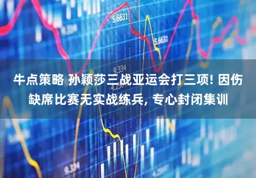 牛点策略 孙颖莎三战亚运会打三项! 因伤缺席比赛无实战练兵, 专心封闭集训