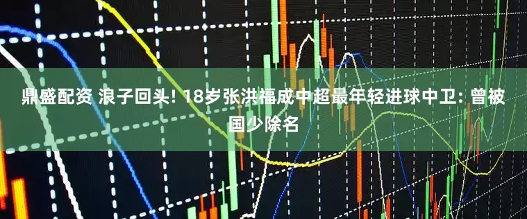 鼎盛配资 浪子回头! 18岁张洪福成中超最年轻进球中卫: 曾被国少除名